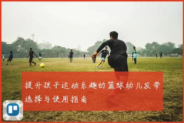 提升孩子运动乐趣的篮球幼儿发带选择与使用指南