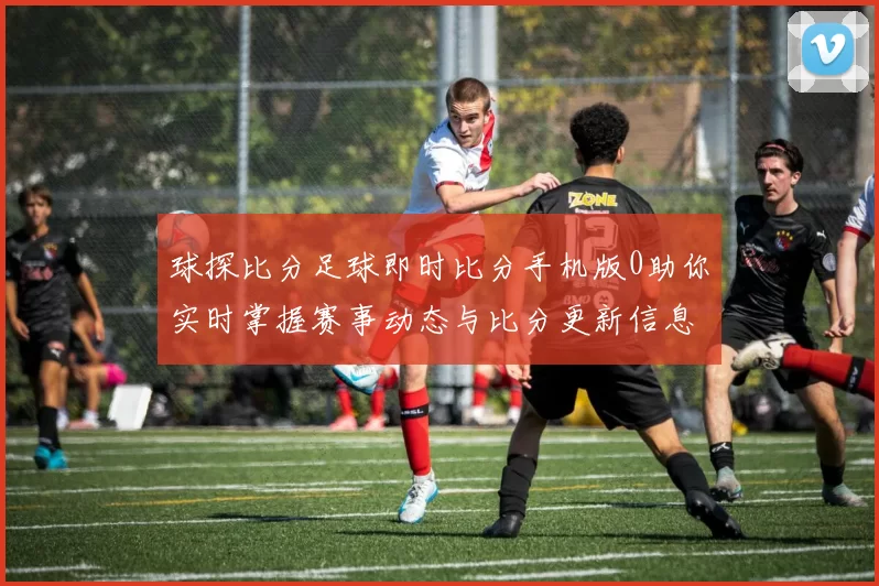 球探比分足球即时比分手机版0助你实时掌握赛事动态与比分更新信息