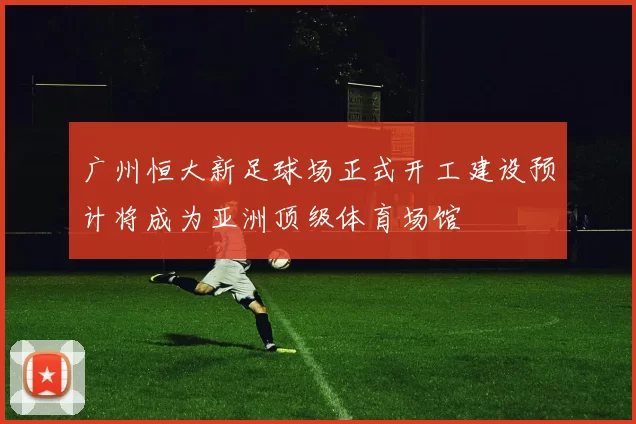 广州恒大新足球场正式开工建设预计将成为亚洲顶级体育场馆