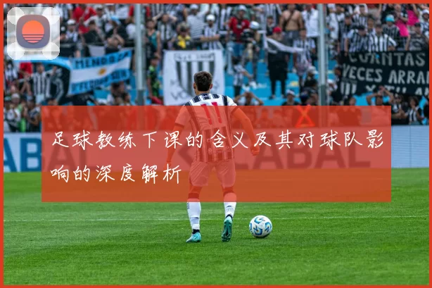 足球教练下课的含义及其对球队影响的深度解析