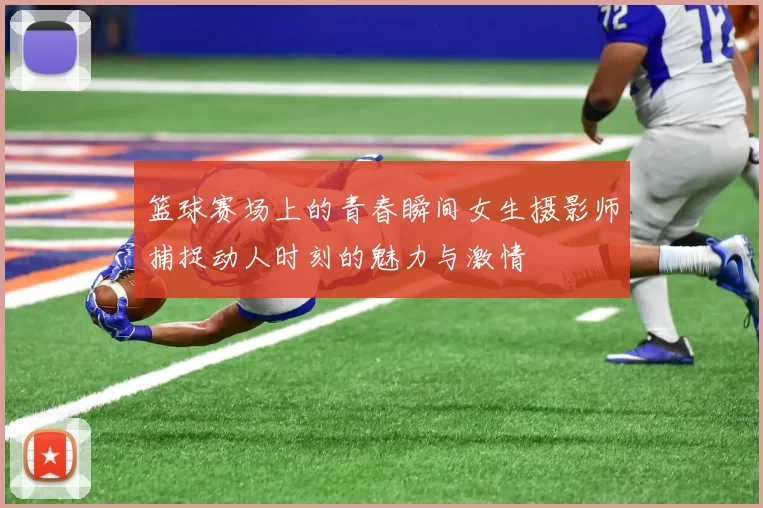 篮球赛场上的青春瞬间女生摄影师捕捉动人时刻的魅力与激情