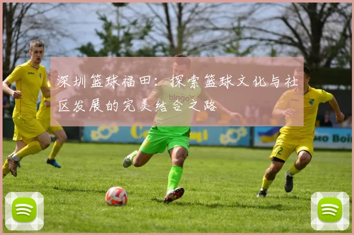 深圳篮球福田：探索篮球文化与社区发展的完美结合之路