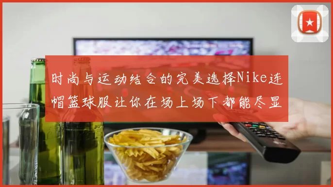 时尚与运动结合的完美选择Nike连帽篮球服让你在场上场下都能尽显风采
